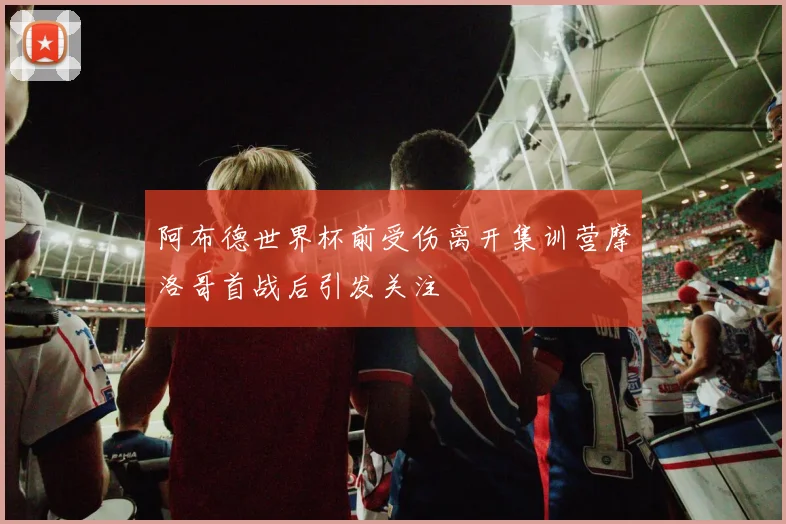 阿布德世界杯前受伤离开集训营摩洛哥首战后引发关注