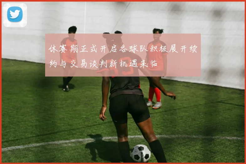 休赛期正式开启各球队积极展开续约与交易谈判新机遇来临