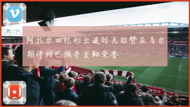阿扎尔回忆初出道时光称赞亚马尔期待姆巴佩夺金靴荣誉