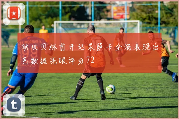 助攻贝林首开记录萨卡全场表现出色数据亮眼评分72