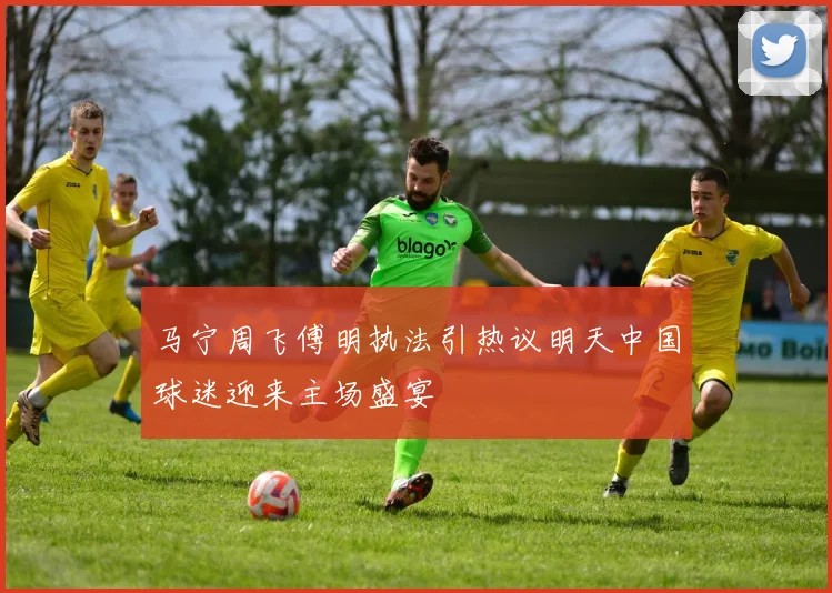 马宁周飞傅明执法引热议明天中国球迷迎来主场盛宴