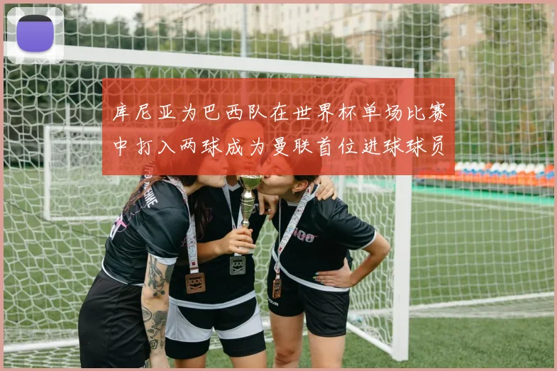 库尼亚为巴西队在世界杯单场比赛中打入两球成为曼联首位进球球员