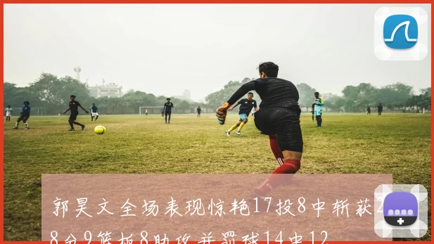 郭昊文全场表现惊艳17投8中斩获28分9篮板8助攻并罚球14中12