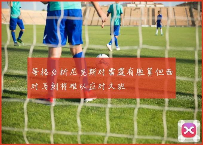 蒂格分析尼克斯对雷霆有胜算但面对马刺将难以应对文班