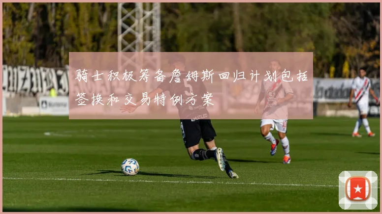 骑士积极筹备詹姆斯回归计划包括签换和交易特例方案