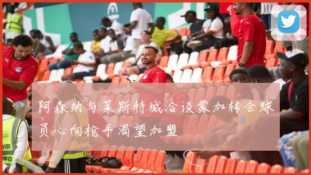 阿森纳与莱斯特城洽谈蒙加转会球员心向枪手渴望加盟
