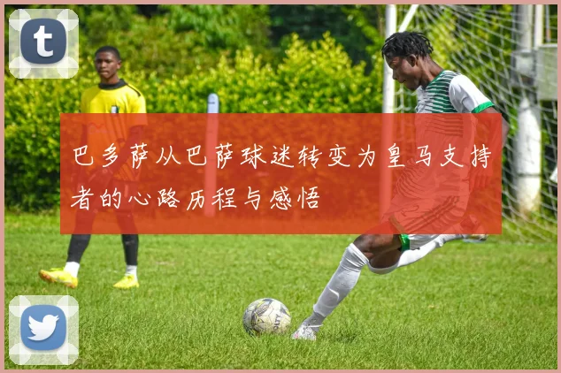 巴多萨从巴萨球迷转变为皇马支持者的心路历程与感悟