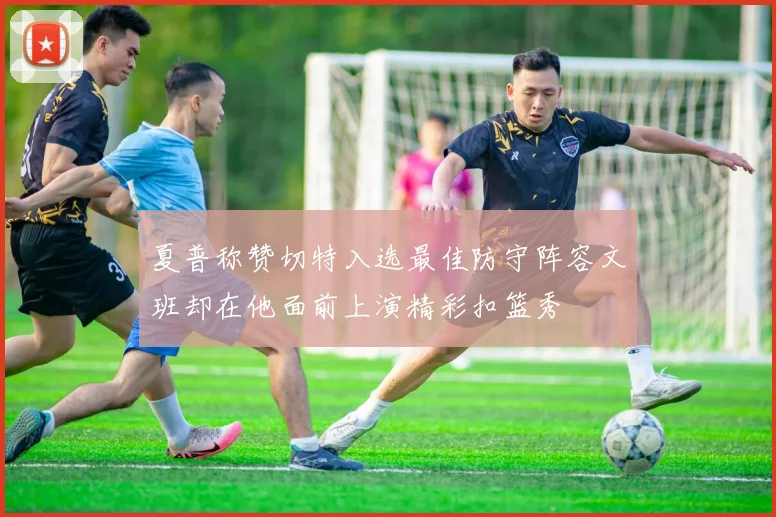 夏普称赞切特入选最佳防守阵容文班却在他面前上演精彩扣篮秀