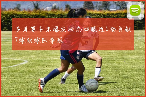 多库赛季末爆发状态回暖近6场贡献7球助球队争冠