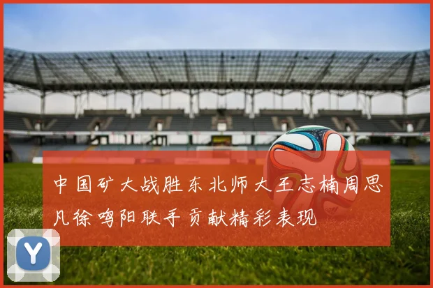 中国矿大战胜东北师大王志楠周思凡徐鸣阳联手贡献精彩表现