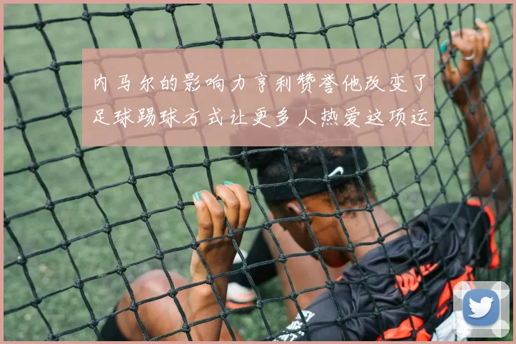 内马尔的影响力亨利赞誉他改变了足球踢球方式让更多人热爱这项运动