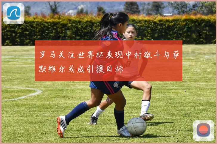 罗马关注世界杯表现中村敬斗与萨默维尔或成引援目标