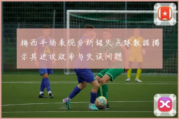梅西半场表现分析错失点球数据揭示其进攻效率与失误问题