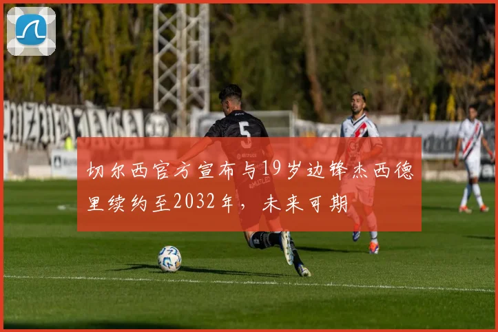 切尔西官方宣布与19岁边锋杰西德里续约至2032年，未来可期