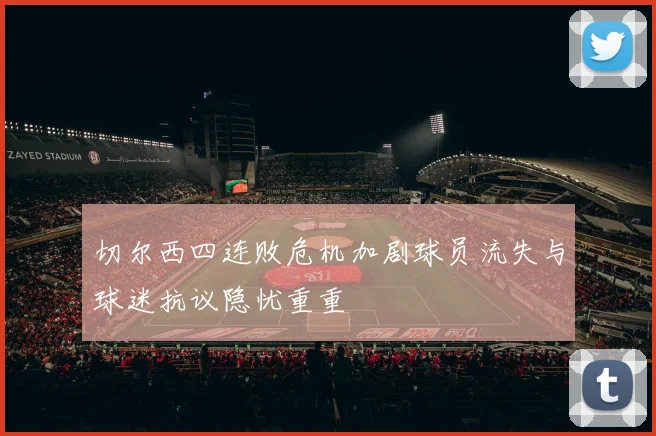 切尔西四连败危机加剧球员流失与球迷抗议隐忧重重
