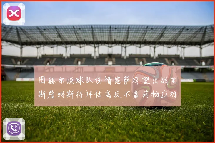 图赫尔谈球队伤情宽萨有望出战里斯詹姆斯待评估高反不靠药物应对