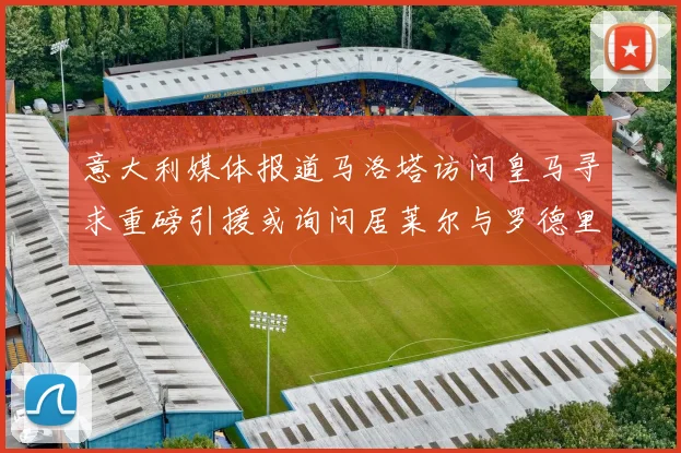 意大利媒体报道马洛塔访问皇马寻求重磅引援或询问居莱尔与罗德里戈