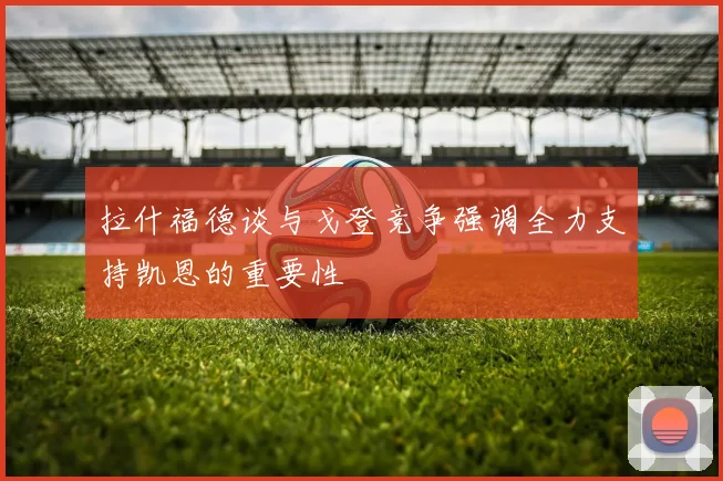 拉什福德谈与戈登竞争强调全力支持凯恩的重要性