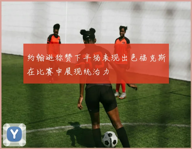 约翰逊称赞下半场表现出色福克斯在比赛中展现统治力