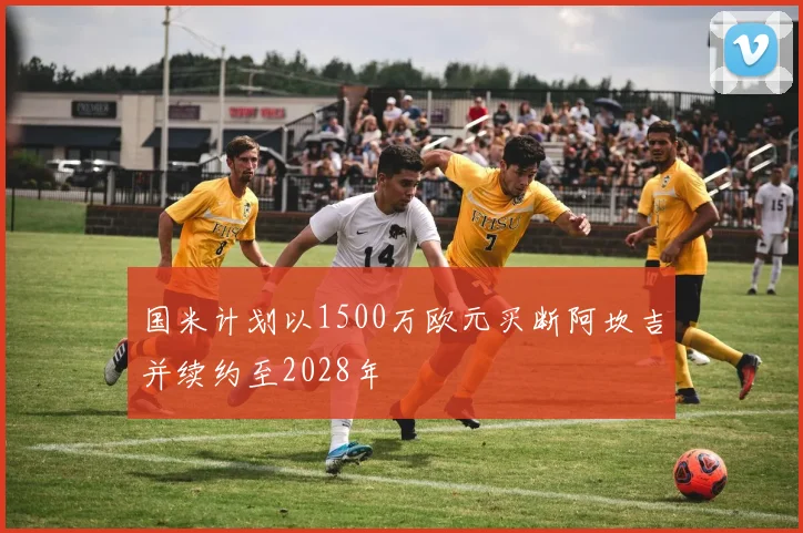 国米计划以1500万欧元买断阿坎吉并续约至2028年