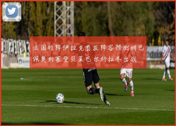 法国对阵伊拉克首发阵容预测姆巴佩奥利塞登贝莱巴尔科拉齐出战