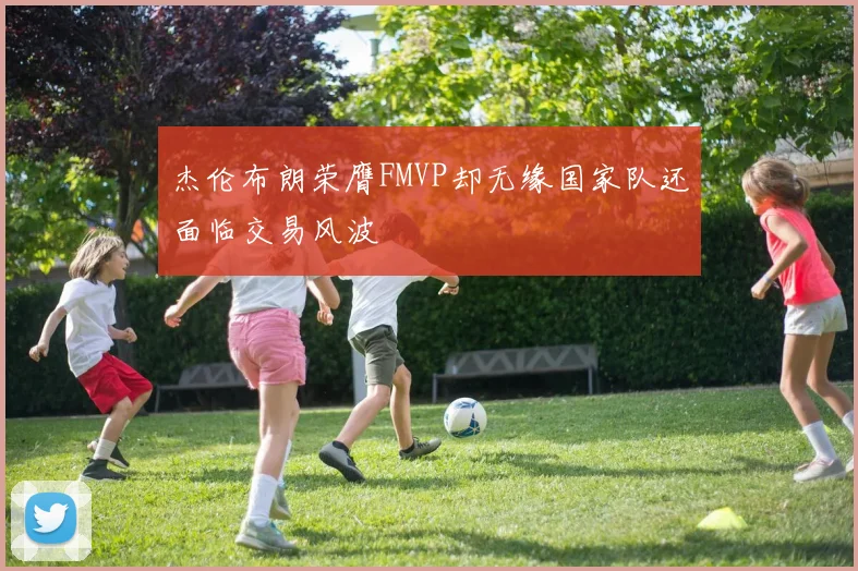 杰伦布朗荣膺FMVP却无缘国家队还面临交易风波