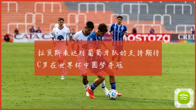 拉莫斯表达对葡萄牙队的支持期待C罗在世界杯中圆梦夺冠