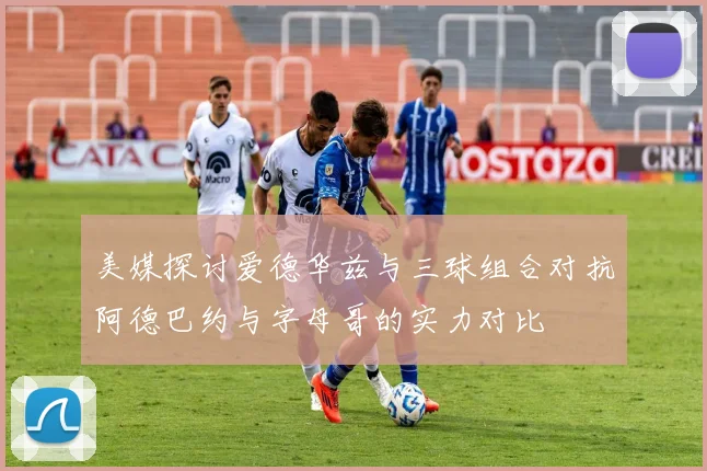 美媒探讨爱德华兹与三球组合对抗阿德巴约与字母哥的实力对比