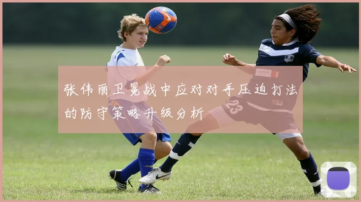 张伟丽卫冕战中应对对手压迫打法的防守策略升级分析
