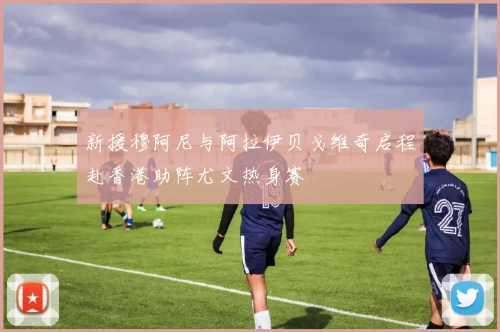 新援穆阿尼与阿拉伊贝戈维奇启程赴香港助阵尤文热身赛